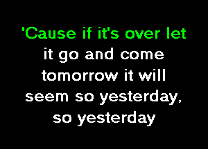 'Cause if it's over let
it go and come

tomorrow it will
seem so yesterday,

so yesterday