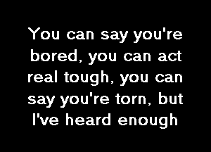 You can say you're
bored, you can act
real tough, you can
say you're torn, but
I've heard enough