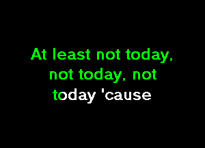 At least not today,

not today, not
today 'cause