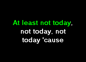 At least not today,

not today, not
today 'cause