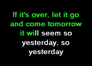 If it's over, let it go
and come tomorrow

it will seem so

yesterday, so
yeste rd ay