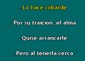 ..Lo hace cobarde

..Por su traicibn, el alma

..Quise arrancarle

..Pero al tenerla cerca