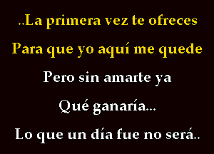 ..La primera vez te ofreces
Para que yo aqui me quede
Pero sin amarte ya
Qut3 ganaria...

Lo que un dia fue no seri.