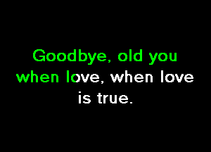 Goodbye, old you

when love. when love
is true.