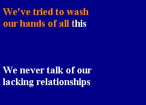 We've tried to wash
our hands of all this

We never talk of our
lacking relationships