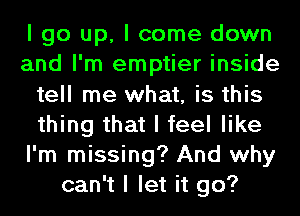 I go up, I come down
and I'm emptier inside
tell me what, is this
thing that I feel like
I'm missing? And why
can't I let it go?