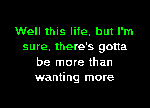 Well this life, but I'm
sure, there's gotta

be more than
wanting more