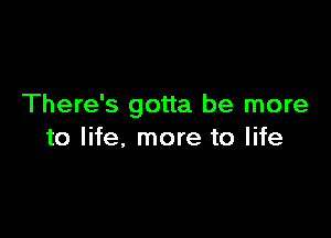 There's gotta be more

to life, more to life