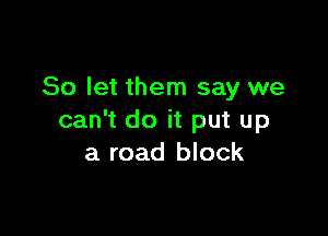 So let them say we

can't do it put up
a road block