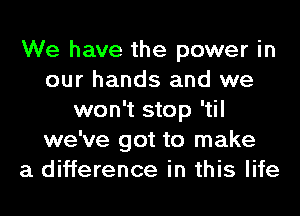 We have the power in
our hands and we
won't stop 'til
we've got to make
a difference in this life