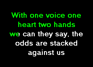 With one voice one
heart two hands
we can they say. the
odds are stacked

against us I