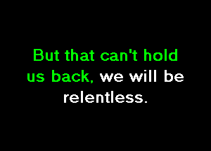 But that can't hold

us back. we will be
relentless.