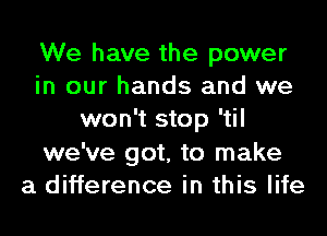 We have the power
in our hands and we
won't stop 'til
we've got, to make
a difference in this life