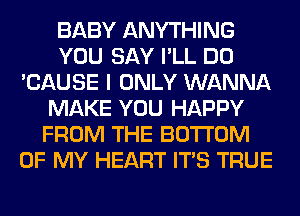 BABY ANYTHING
YOU SAY I'LL DO
'CAUSE I ONLY WANNA
MAKE YOU HAPPY
FROM THE BOTTOM
OF MY HEART ITS TRUE