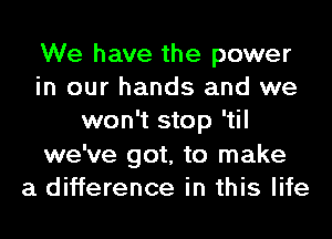 We have the power
in our hands and we
won't stop 'til
we've got, to make
a difference in this life