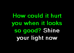 How could it hurt
you when it looks

so good? Shine
your light now