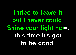 I tried to leave it
but I never could.

Shine your light now,
this time it's got
to be good.