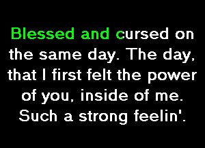 Blessed and cursed on

the same day. The day,

that I first felt the power
of you, inside of me.
Such a strong feelin'.