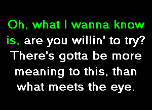 Oh, what I wanna know
is, are you willin' to try?
There's gotta be more

meaning to this, than
what meets the eye.