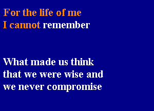 For the life of me
I cannot remember

What made us think
that we were wise and
we never compromise