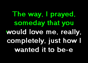 The way, I prayed,
someday that you

would love me, really,
completely, just how I
wanted it to be-e
