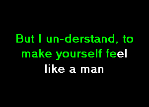 But I un-derstand, to

make yourself feel
like a man