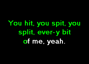 You hit, you spit, you

split, ever-y bit
of me, yeah.
