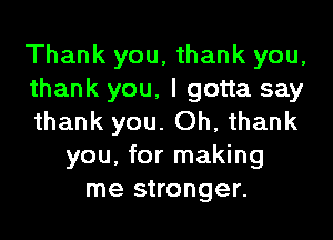 Thank you, thank you,
thank you, I gotta say
thank you. Oh, thank
you, for making
me stronger.