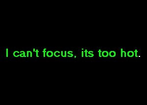 I can't focus. its too hot.