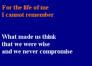 For the life of me
I cannot remember

What made us think
that we were wise
and we never compromise