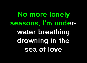 No more lonely
seasons, I'm under-

water breathing
drowning in the
sea of love