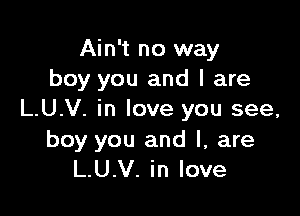 Ain't no way
boy you and l are

L.U.V. in love you see,

boy you and l, are
L.U.V. in love
