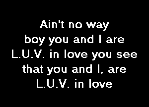 Ain't no way
boy you and l are

L.U.V. in love you see

that you and l, are
L.U.V. in love