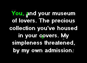 You, and your museum
of lovers. The precious
collection you've housed
in your qpvers. My
simpleness threatehed,
by my own admission.z