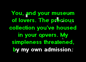 You, End your museum
of lovers. Theiprllzcioqs
collection you've housed
in your qpvers. My
simpleness threatehed,
by my own admission.z