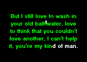 But I still love to wash in
your old b'aitleatqr, love
to think that you couldn't
Jmire anotHer, I can't help
it, you're my kind of mari.