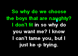 So why d9 we choose
the boys that are nagghty?
I don't fit in so why do

you want me? I know
I can't tame you, buI I
just ken 2p trying.