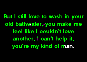 But I still love to wash in your
old bathwatemyou make the
feel like I couldn't love
another, I can't help it,
you're my kind of man.