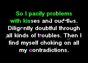 So I pacify problems
with kisses and cuddles.
Dilignntly doubtful through
,all kinds of troubles. Then I
find myself choking on all
my contradictions.