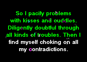 So I pacify problems
with kisses and cuddles.
Diligently doubtful through
,all kinds of troubles. Then I
find myself choking on all
my contradictions.