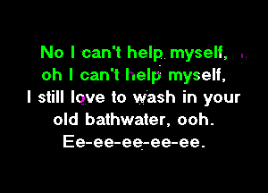 No Ican't help. myself, .,
oh I can't help myself,

I still lqve to wash in your
old bathwater, ooh.
Ee-ee-ee-ee-ee.