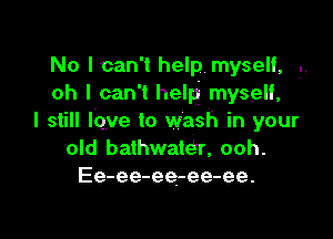 No Ican't help. myself, .,
oh I can't help myself,

I still lbve to wash in your
old bathwata', ooh.
Ee-ee-ee-ee-ee.