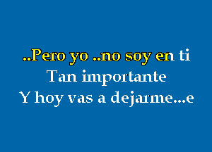 Pero yo ..no soy en ti

Tan importante
Y hoy vas a deja1111e...e