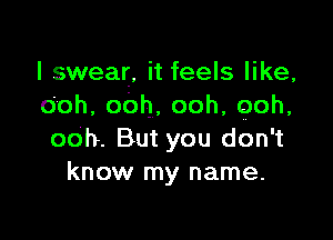 I swear, it feels like,
Ooh,oOh,ooh,ooh,

ooh. But you don't
know my name.