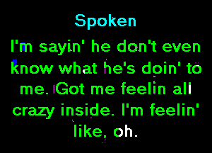 Spoken

I'm sayin' he don't even
Know what he's dpin' t0
meJGotmefeeHnaH
crazy inside. I'm feelin'
like, oh.