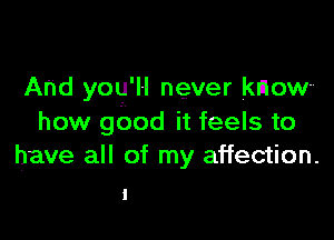 And you'll never know

how gbod it feels to
have all of my affection.