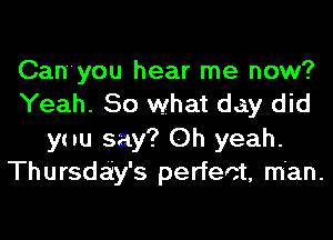 Can'you hear me now?
Yeah. 50 what day did
ynu say? Oh yeah.
Thursday's perfect, man.