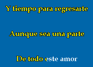 Y tiempo para regresaxte

Aunque sea una parte-

De todo este amor