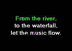 Frlbm the river,

to the waterfall,
Iefthe music flow.