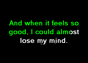 And when it feels so

good. I could almost
loSe my mind.